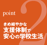 point2：きめ細やかな支援体制で安心の学校生活