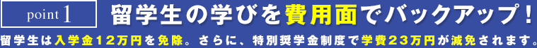 point1　留学生の学びを費用面でバックアップ！　留学生は入学金12万円を免除。さらに特別奨学金制度で学費23万円が免除されます。