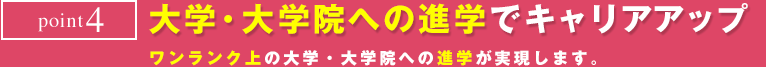point4　大学・大学院への進学でキャリアアップ　ワンランク上の大学・大学院への進学が実現します。