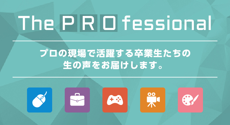 the Pro fessional プロの現場で活躍する卒業生たちの生の声をお届けします。