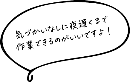 気づかいなしに夜遅くまで作業できるのがいいですよ!